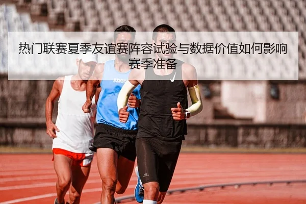 热门联赛夏季友谊赛阵容试验与数据价值如何影响赛季准备
